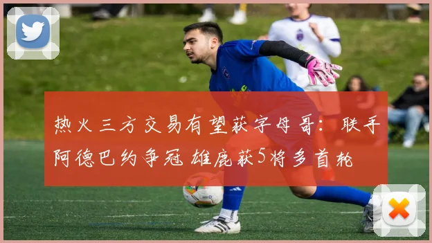 热火三方交易有望获字母哥：联手阿德巴约争冠 雄鹿获5将多首轮
