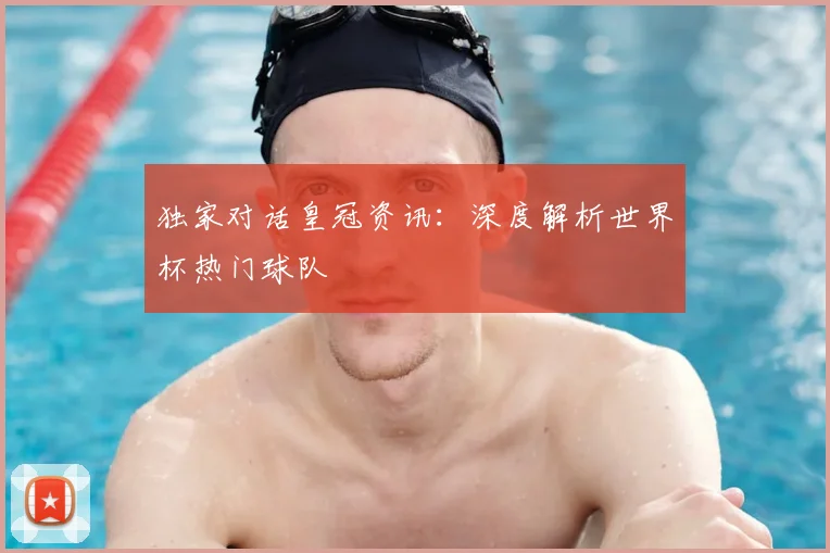 独家对话皇冠资讯：深度解析世界杯热门球队