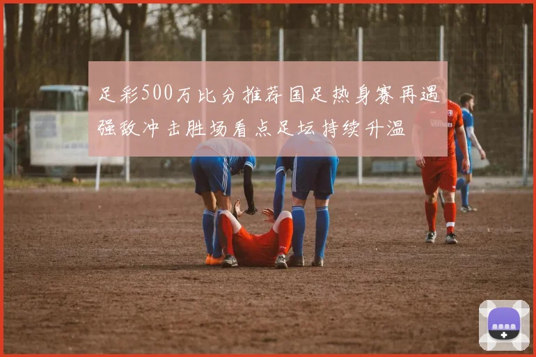 足彩500万比分推荐国足热身赛再遇强敌冲击胜场看点足坛持续升温