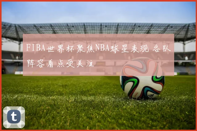 FIBA世界杯聚焦NBA球星表现 各队阵容看点受关注