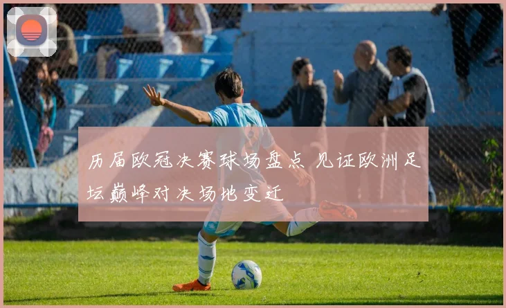 历届欧冠决赛球场盘点 见证欧洲足坛巅峰对决场地变迁