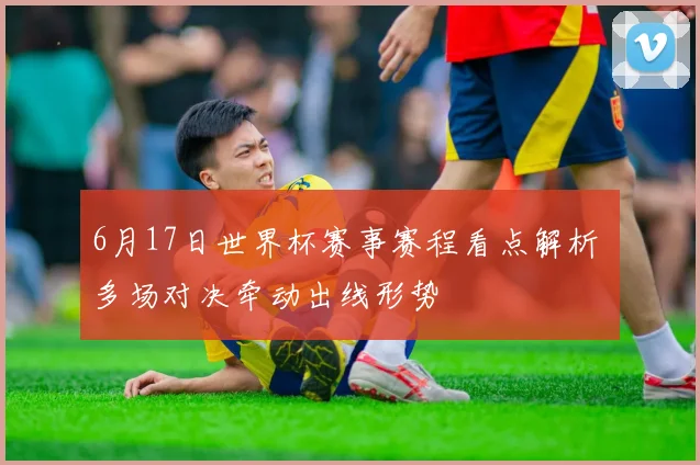 6月17日世界杯赛事赛程看点解析 多场对决牵动出线形势