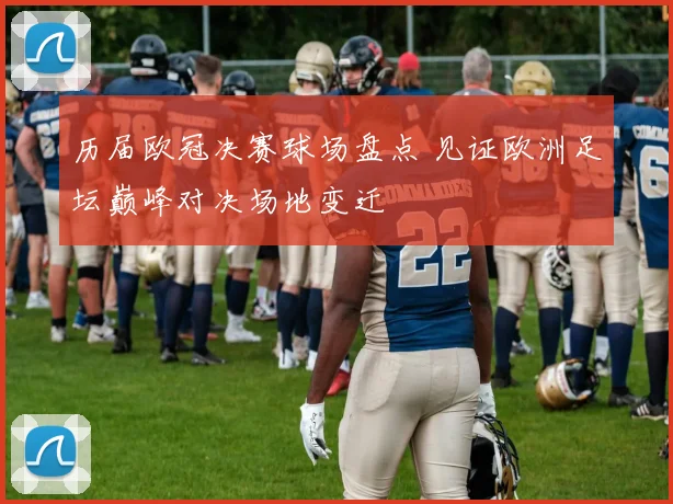 历届欧冠决赛球场盘点 见证欧洲足坛巅峰对决场地变迁