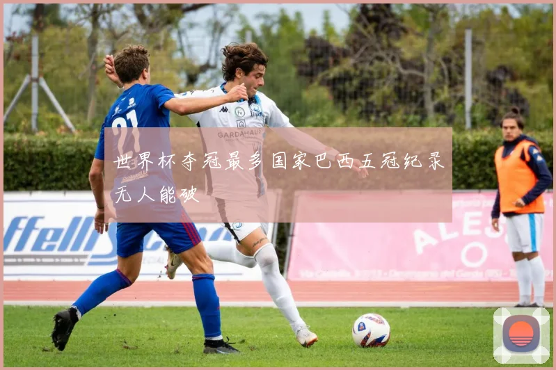 世界杯夺冠最多国家巴西五冠纪录无人能破