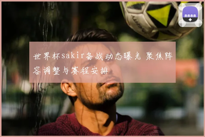 世界杯sakir备战动态曝光 聚焦阵容调整与赛程安排