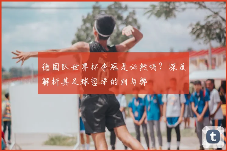 德国队世界杯夺冠是必然吗?深度解析其足球哲学的利与弊