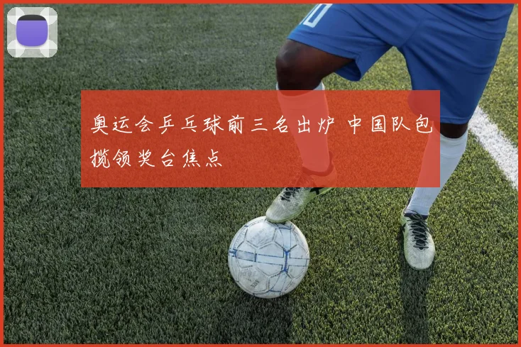 奥运会乒乓球前三名出炉 中国队包揽领奖台焦点