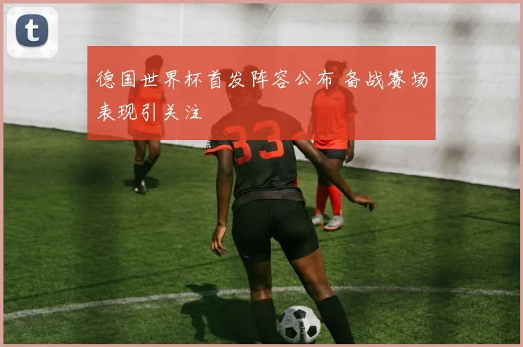 德国世界杯首发阵容公布 备战赛场表现引关注