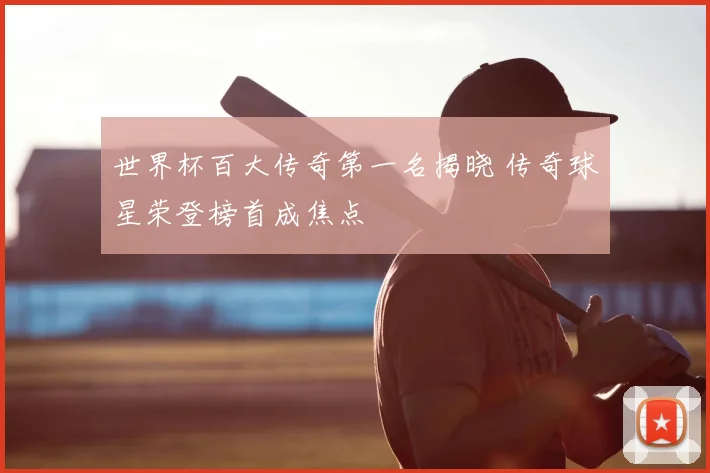 世界杯百大传奇第一名揭晓 传奇球星荣登榜首成焦点