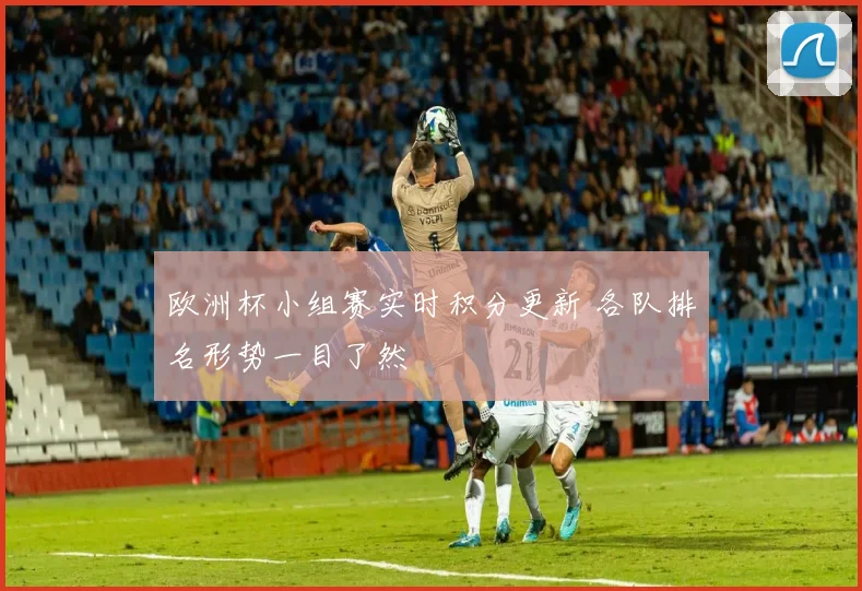 欧洲杯小组赛实时积分更新 各队排名形势一目了然