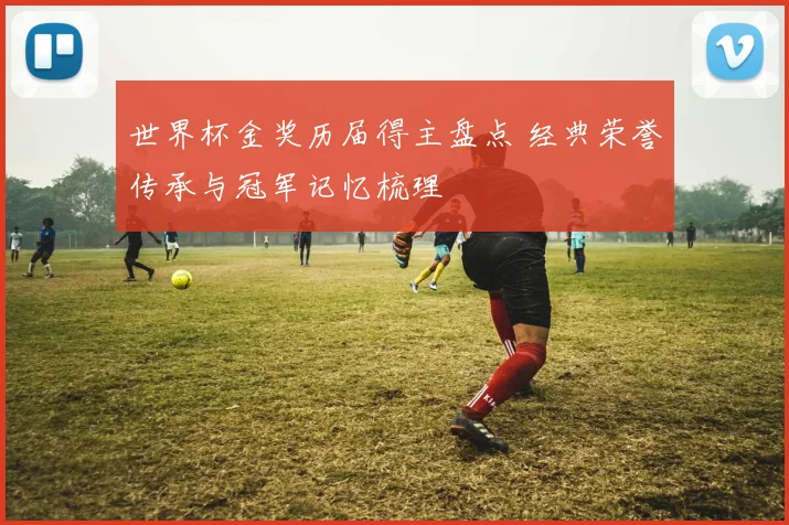 世界杯金奖历届得主盘点 经典荣誉传承与冠军记忆梳理