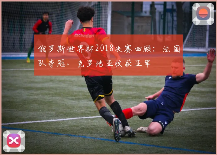 俄罗斯世界杯2018决赛回顾：法国队夺冠，克罗地亚收获亚军