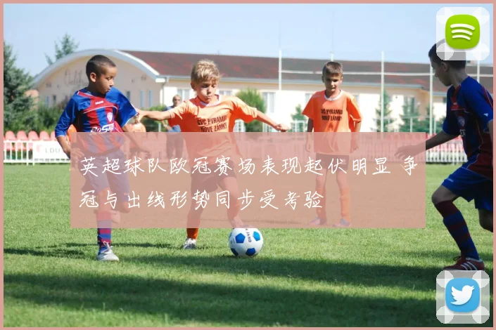 英超球队欧冠赛场表现起伏明显 争冠与出线形势同步受考验