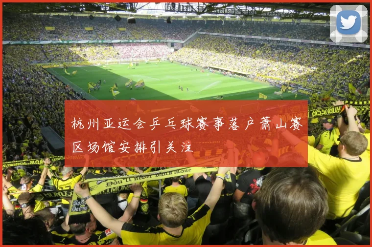 杭州亚运会乒乓球赛事落户萧山赛区场馆安排引关注