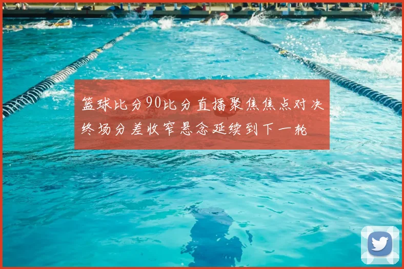 篮球比分90比分直播聚焦焦点对决终场分差收窄悬念延续到下一轮