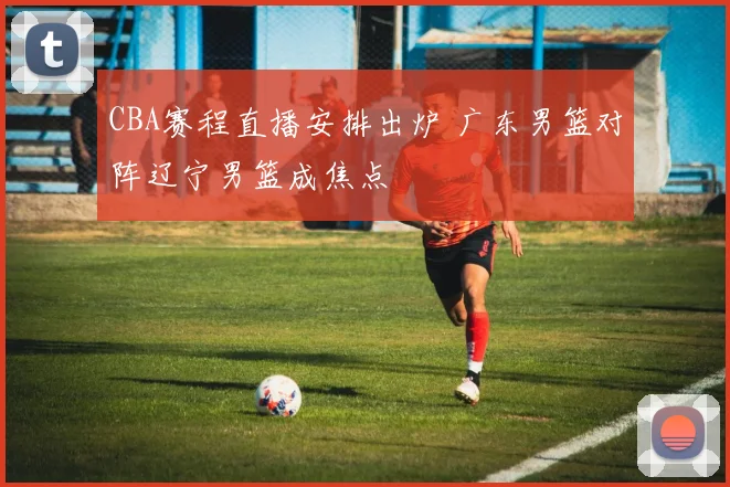 CBA赛程直播安排出炉 广东男篮对阵辽宁男篮成焦点