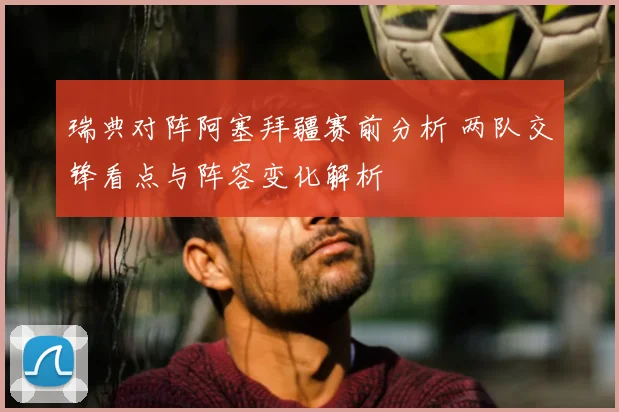 瑞典对阵阿塞拜疆赛前分析 两队交锋看点与阵容变化解析