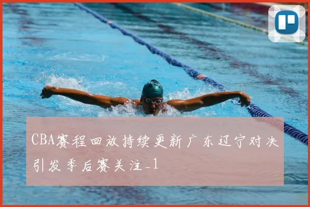 CBA赛程回放持续更新广东辽宁对决引发季后赛关注_1