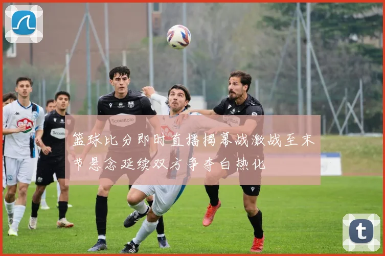 篮球比分即时直播揭幕战激战至末节悬念延续双方争夺白热化