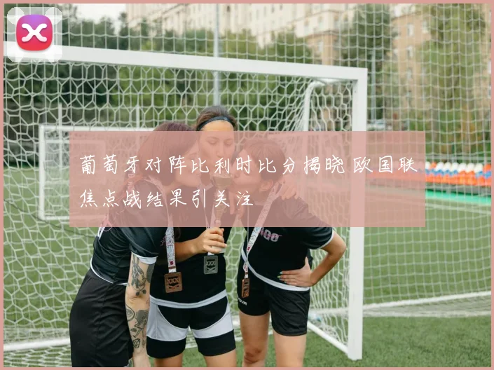 葡萄牙对阵比利时比分揭晓 欧国联焦点战结果引关注