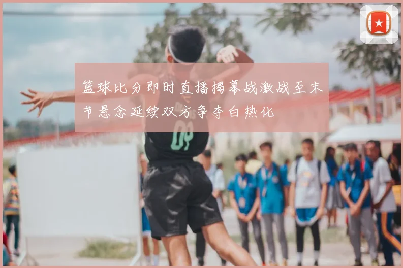 篮球比分即时直播揭幕战激战至末节悬念延续双方争夺白热化
