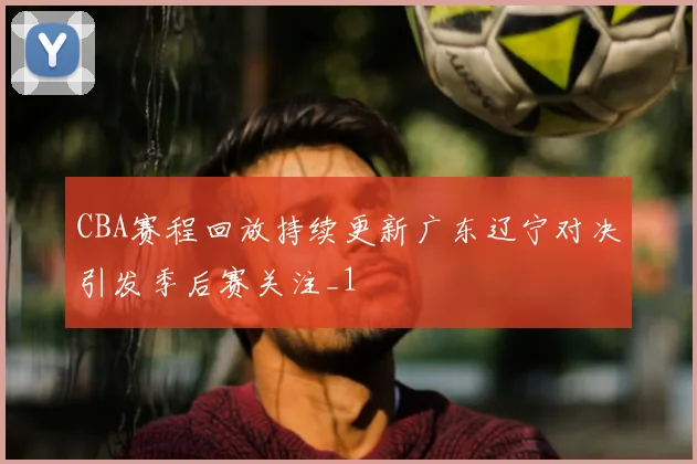 CBA赛程回放持续更新广东辽宁对决引发季后赛关注_1