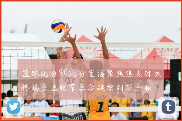 篮球比分90比分直播聚焦焦点对决终场分差收窄悬念延续到下一轮