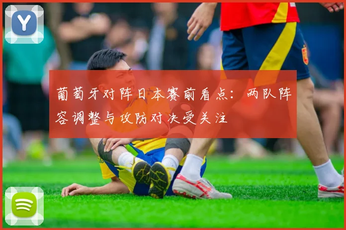 葡萄牙对阵日本赛前看点：两队阵容调整与攻防对决受关注