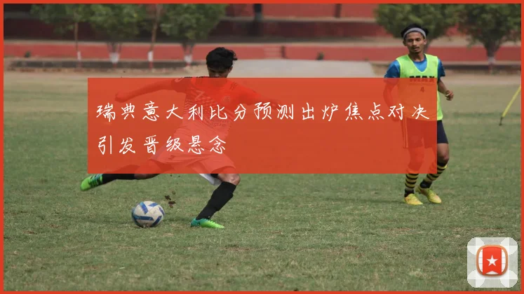 瑞典意大利比分预测出炉焦点对决引发晋级悬念