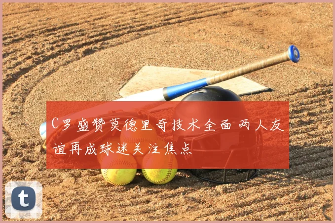 C罗盛赞莫德里奇技术全面 两人友谊再成球迷关注焦点