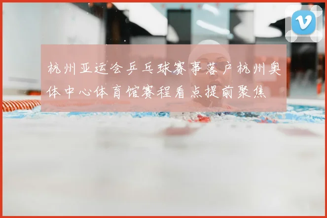 杭州亚运会乒乓球赛事落户杭州奥体中心体育馆赛程看点提前聚焦