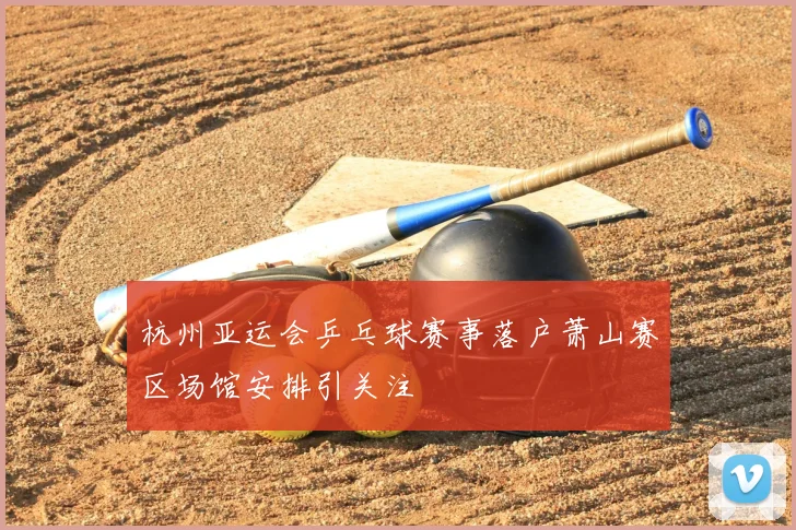 杭州亚运会乒乓球赛事落户萧山赛区场馆安排引关注