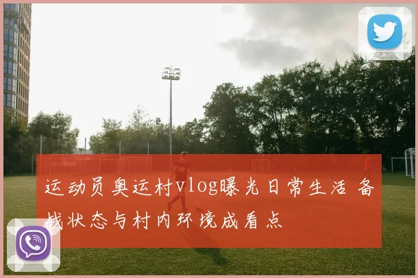 运动员奥运村vlog曝光日常生活 备战状态与村内环境成看点