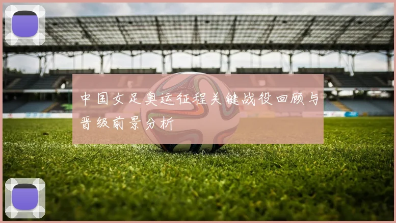 中国女足奥运征程关键战役回顾与晋级前景分析